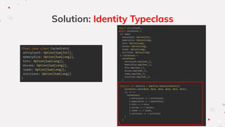 Solution: Identity Typeclass
final case class CacheStats(
entryCount: Option[Sum[Int]],
memorySize: Option[Sum[Long]],
hits: Option[Sum[Long]],
misses: Option[Sum[Long]],
loads: Option[Sum[Long]],
evictions: Option[Sum[Long]]
)
import zio.prelude._
object CacheStats {
def make(
entryCount: Option[Int],
memorySize: Option[Long],
hits: Option[Long],
misses: Option[Long],
loads: Option[Long],
evictions: Option[Long]
): CacheStats =
CacheStats(
entryCount.map(Sum(_)),
memorySize.map(Sum(_)),
hits.map(Sum(_)),
misses.map(Sum(_)),
loads.map(Sum(_)),
evictions.map(Sum(_))
)
implicit val identity = Identity.make[CacheStats](
CacheStats.make(None, None, None, None, None, None),
(l, r) =>
CacheStats(
l.entryCount <> r.entryCount,
l.memorySize <> r.memorySize,
l.hits <> r.hits,
l.misses <> r.misses,
l.loads <> r.loads,
l.evictions <> r.evictions
)
)
}
 