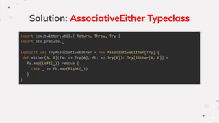 Solution: AssociativeEither Typeclass
import com.twitter.util.{ Return, Throw, Try }
import zio.prelude._
implicit val TryAssociativeEither = new AssociativeEither[Try] {
def either[A, B](fa: => Try[A], fb: => Try[B]): Try[Either[A, B]] =
fa.map(Left(_)) rescue {
case _ => fb.map(Right(_))
}
}
 