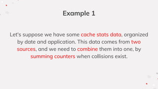 Example 1
Let's suppose we have some cache stats data, organized
by date and application. This data comes from two
sources, and we need to combine them into one, by
summing counters when collisions exist.
 