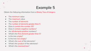 Example 5
Obtain the following information from a Binary Tree of Integers:
● The minimum value
● The maximum value
● The number of elements
● The number of elements greater than 5
● Does it contain the number 20?
● Does it contain negative numbers?
● Are all elements positive numbers?
● What’s the ﬁrst element greater than 5?
● Is the tree empty?
● Is the tree non empty?
● What’s the sum of the elements?
● What’s the product of the elements?
● What’s the reversed tree?
 