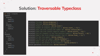 val tree = branch(
branch(
branch(
leaf(5),
leaf(10)
),
branch(
leaf(7),
leaf(8)
)
),
branch(
branch(
leaf(1),
leaf(11)
),
branch(
leaf(17),
leaf(21)
)
)
)
Solution: Traversable Typeclass
println(s"Minimum: ${tree.minOption}")
println(s"Maximum: ${tree.maxOption}")
println(s"Number of elements: ${tree.size}")
println(s"Number of elements greater than 5: ${tree.count(_ > 5)}")
println(s"Does the tree contain the number 20?: ${tree.contains(20)}")
println(s"Does the tree contain negative numbers?: ${tree.exists(_ < 0)}")
println(s"Are all elements in the tree positive numbers?: ${tree.forall(_ > 0)}")
println(s"What's the first element greater than 5?: ${tree.find(_ > 5)}")
println(s"Is the tree empty?: ${tree.isEmpty}")
println(s"Is the tree non empty?: ${tree.nonEmpty}")
println(s"What's the sum of the elements: ${tree.sum}")
println(s"What's the product of the elements?: ${tree.product}")
pprint.pprintln(s"Reversed tree: ${tree.reverse}")
 