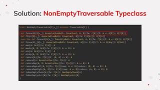 Solution: NonEmptyTraversable Typeclass
trait NonEmptyTraversable[F[+_]] extends Traversable[F] {
def foreach1[G[+_]: AssociativeBoth: Covariant, A, B](fa: F[A])(f: A => G[B]): G[F[B]]
def flip1[G[+_]: AssociativeBoth: Covariant, A](fa: F[G[A]]): G[F[A]]
override def foreach[G[+_]: IdentityBoth: Covariant, A, B](fa: F[A])(f: A => G[B]): G[F[B]]
def foreach1_[G[+_]: AssociativeBoth: Covariant, A](fa: F[A])(f: A => G[Any]): G[Unit]
def max[A: Ord](fa: F[A]): A
def maxBy[A, B: Ord](fa: F[A])(f: A => B): A
def min[A: Ord](fa: F[A]): A
def minBy[A, B: Ord](fa: F[A])(f: A => B): A
def reduce[A](fa: F[A])(f: (A, A) => A): A
def reduce1[A: Associative](fa: F[A]): A
def reduceMap[A, B: Associative](fa: F[A])(f: A => B): B
def reduceMapLeft[A, B](fa: F[A])(map: A => B)(reduce: (B, A) => B): B
def reduceMapRight[A, B](fa: F[A])(map: A => B)(reduce: (A, B) => B): B
def toNonEmptyChunk[A](fa: F[A]): NonEmptyChunk[A]
def toNonEmptyList[A](fa: F[A]): NonEmptyList[A]
}
 