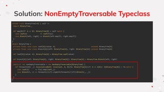 Solution: NonEmptyTraversable Typeclass
sealed trait BinaryTree[+A] { self =>
import BinaryTree._
def map[B](f: A => B): BinaryTree[B] = self match {
case Leaf(a) => Leaf(f(a))
case Branch(left, right) => Branch(left.map(f), right.map(f))
}
}
object BinaryTree {
private final case class Leaf[A](value: A) extends BinaryTree[A]
private final case class Branch[A](left: BinaryTree[A], right: BinaryTree[A]) extends BinaryTree[A]
def leaf[A](value: A): BinaryTree[A] = BinaryTree.Leaf(value)
def branch[A](left: BinaryTree[A], right: BinaryTree[A]): BinaryTree[A] = BinaryTree.Branch(left, right)
implicit val nonEmptyTraversable = new NonEmptyTraversable[BinaryTree] {
def foreach1[G[+ _]: AssociativeBoth: Covariant, A, B](fa: BinaryTree[A])(f: A => G[B]): G[BinaryTree[B]] = fa match {
case Leaf(a) => f(a).map(Leaf(_))
case Branch(l, r) => foreach1(l)(f).zipWith(foreach1(r)(f))(Branch(_, _))
}
}
}
 
