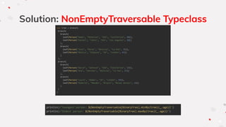 Solution: NonEmptyTraversable Typeclass
val tree = branch(
branch(
branch(
leaf(Person("Adam", "Peterson", "USA", "California", 40)),
leaf(Person("Rachel", "Johns", "USA", "Los Angeles", 20))
),
branch(
leaf(Person("Jose", "Perez", "Bolivia", "La Paz", 35)),
leaf(Person("Monica", "Simpson", "UK", "London", 65))
)
),
branch(
branch(
leaf(Person("David", "Johnson", "USA", "California", 32)),
leaf(Person("Ana", "Sanchez", "Bolivia", "La Paz", 27))
),
branch(
leaf(Person("Laura", "Adams", "UK", "London", 54)),
leaf(Person("Roberto", "Mendes", "Brazil", "Minas Gerais", 24))
)
)
)
println(s"Youngest person: ${NonEmptyTraversable[BinaryTree].minBy(tree)(_.age)}")
println(s"Oldest person: ${NonEmptyTraversable[BinaryTree].maxBy(tree)(_.age)}")
 