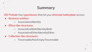 Summary
ZIO Prelude has typeclasses that let you eliminate boilerplate across:
● Business entities:
○ Associative/Identity
● Effect-like structures:
○ AssociativeBoth/IdentityBoth
○ AssociativeEither/IdentityEither
● Collection-like structures:
○ Traversable/NonEmptyTraversable
 