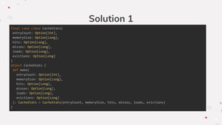 Solution 1
final case class CacheStats(
entryCount: Option[Int],
memorySize: Option[Long],
hits: Option[Long],
misses: Option[Long],
loads: Option[Long],
evictions: Option[Long]
)
object CacheStats {
def make(
entryCount: Option[Int],
memorySize: Option[Long],
hits: Option[Long],
misses: Option[Long],
loads: Option[Long],
evictions: Option[Long]
): CacheStats = CacheStats(entryCount, memorySize, hits, misses, loads, evictions)
}
 