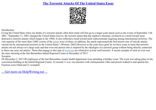 The Terrorist Attacks Of The United States Essay
Introduction
Living the United State when one thinks of a terrorist attacks often their mind will first go to a larger scale attack such as the events of September 11th
2001. "September 11, 2001 changed the United States forever, the terrorist attack that day marked a dramatic escalation in a trend toward more
destructive terrorist attacks which began in the 1980s. It also reflected a trend toward more indiscriminate targeting among international terrorists. The
vast majority of the more than 3,000 victims of the attack were civilians. In addition, the attack represented the first known case of suicide attacks
carried out by international terrorists in the United States." (Waston, 2002) However as the years have gone by we have come to learn that terrorist
attacks are not always on a large scale and that even one person who is inspired by the ideologies of a terrorist group without being directly connected
to them can carry out attacks. Those that engage in this type of terrorism are referred to as lone wolf terrorist. A recent example of such an even was
the mass shooting at the San Bernardino Inland Regional Center in December of 2015.
Synopsis
On December 2, 2015 80 employees of the San Bernardino county health department were attending a holiday event. The event was taking place in the
convention building at the Inland Regional Center. At around 11 a.m. two shooters with semiautomatic rifles and pistols walked in and opened fire.
Fourteen were killed and 21 wounded.
... Get more on HelpWriting.net ...
 