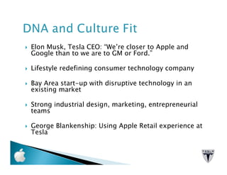 Elon Musk, Tesla CEO: “We’re closer to Apple and
Google than to we are to GM or Ford.”

Lifestyle redefining consumer technology company

Bay Area start-up with disruptive technology in an
existing market

Strong industrial design, marketing, entrepreneurial
teams

George Blankenship: Using Apple Retail experience at
Tesla
 