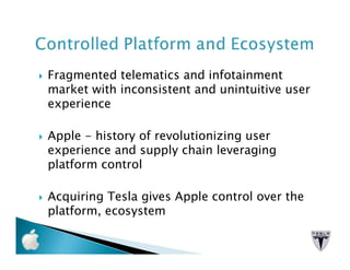 Fragmented telematics and infotainment
market with inconsistent and unintuitive user
experience

Apple - history of revolutionizing user
experience and supply chain leveraging
platform control

Acquiring Tesla gives Apple control over the
platform, ecosystem
 
