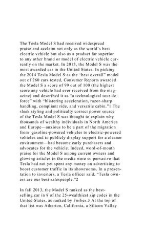 The Tesla Model S had received widespread
praise and acclaim not only as the world’s best
electric vehicle but also as a product far superior
to any other brand or model of electric vehicle cur-
rently on the market. In 2013, the Model S was the
most awarded car in the United States. In picking
the 2014 Tesla Model S as the “best overall” model
out of 260 cars tested, Consumer Reports awarded
the Model S a score of 99 out of 100 (the highest
score any vehicle had ever received from the mag-
azine) and described it as “a technological tour de
force” with “blistering acceleration, razor-sharp
handling, compliant ride, and versatile cabin.”1 The
sleek styling and politically correct power source
of the Tesla Model S was thought to explain why
thousands of wealthy individuals in North America
and Europe—anxious to be a part of the migration
from gasoline-powered vehicles to electric-powered
vehicles and to publicly display support for a cleaner
environment—had become early purchasers and
advocates for the vehicle. Indeed, word-of-mouth
praise for the Model S among current owners and
glowing articles in the media were so pervasive that
Tesla had not yet spent any money on advertising to
boost customer traffic in its showrooms. In a presen-
tation to investors, a Tesla officer said, “Tesla own-
ers are our best salespeople.”2
In fall 2013, the Model S ranked as the best-
selling car in 8 of the 25-wealthiest zip codes in the
United States, as ranked by Forbes.3 At the top of
that list was Atherton, California, a Silicon Valley
 