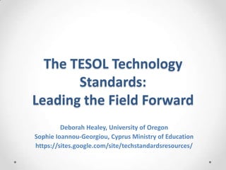 The TESOL Technology
Standards:
Leading the Field Forward
Deborah Healey, University of Oregon
Sophie Ioannou-Georgiou, Cyprus Ministry of Education
https://sites.google.com/site/techstandardsresources/

 