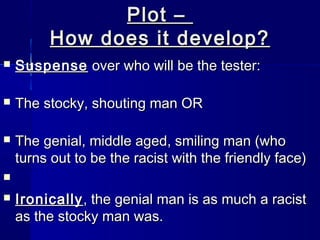 Plot –
         How does it develop?
   Suspense over who will be the tester:

   The stocky, shouting man OR

   The genial, middle aged, smiling man (who
    turns out to be the racist with the friendly face)


   Ironically , the genial man is as much a racist
    as the stocky man was.
 