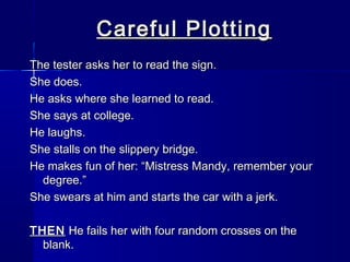 Careful Plotting
The tester asks her to read the sign.
She does.
He asks where she learned to read.
She says at college.
He laughs.
She stalls on the slippery bridge.
He makes fun of her: “Mistress Mandy, remember your
  degree.”
She swears at him and starts the car with a jerk.

THEN He fails her with four random crosses on the
  blank.
 