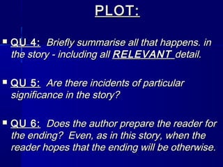 PLOT:

   QU 4: Briefly summarise all that happens. in
    the story - including all RELEVANT detail.

   QU 5: Are there incidents of particular
    significance in the story?

   QU 6: Does the author prepare the reader for
    the ending? Even, as in this story, when the
    reader hopes that the ending will be otherwise.
 