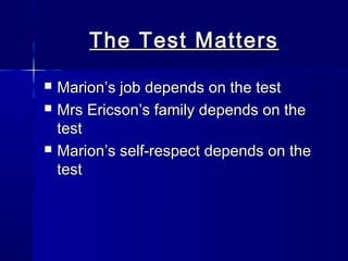 The Test Matters
   Marion’s job depends on the test
   Mrs Ericson’s family depends on the
    test
   Marion’s self-respect depends on the
    test
 