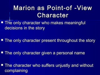 Marion as Point-of -View
               Character
   The only character who makes meaningful
    decisions in the story

   The only character present throughout the story

   The only character given a personal name

   The character who suffers unjustly and without
    complaining
 