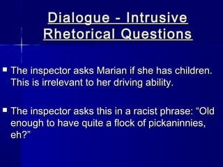Dialogue - Intrusive
           Rhetorical Questions

   The inspector asks Marian if she has children.
    This is irrelevant to her driving ability.

   The inspector asks this in a racist phrase: “Old
    enough to have quite a flock of pickaninnies,
    eh?”
 