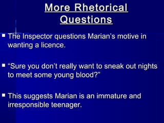 More Rhetorical
                 Questions
   The Inspector questions Marian’s motive in
    wanting a licence.

   “Sure you don’t really want to sneak out nights
    to meet some young blood?”

   This suggests Marian is an immature and
    irresponsible teenager.
 