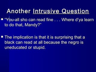 Another Intrusive Question
   “You-all sho can read fine . . . Where d’ya learn
    to do that, Mandy?”

   The implication is that it is surprising that a
    black can read at all because the negro is
    uneducated or stupid.
 