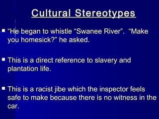 Cultural Stereotypes
   “He began to whistle “Swanee River”. “Make
    you homesick?” he asked.

   This is a direct reference to slavery and
    plantation life.

   This is a racist jibe which the inspector feels
    safe to make because there is no witness in the
    car.
 