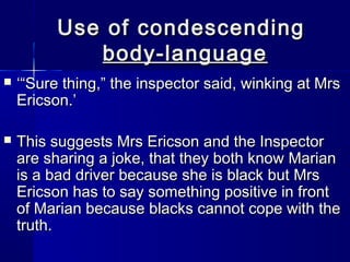 Use of condescending
             body-language
   ‘“Sure thing,” the inspector said, winking at Mrs
    Ericson.’

   This suggests Mrs Ericson and the Inspector
    are sharing a joke, that they both know Marian
    is a bad driver because she is black but Mrs
    Ericson has to say something positive in front
    of Marian because blacks cannot cope with the
    truth.
 