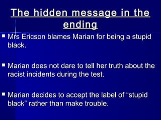 The hidden message in the
             ending
   Mrs Ericson blames Marian for being a stupid
    black.

   Marian does not dare to tell her truth about the
    racist incidents during the test.

   Marian decides to accept the label of “stupid
    black” rather than make trouble.
 