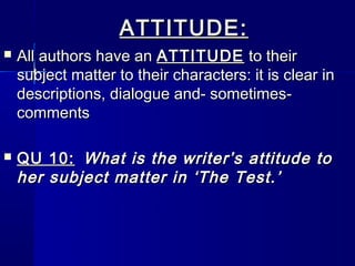 ATTITUDE:
   All authors have an ATTITUDE to their
    subject matter to their characters: it is clear in
    descriptions, dialogue and- sometimes-
    comments

   QU 10: What is the writer’s attitude to
    her subject matter in ‘The Test.’
 