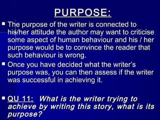 PURPOSE:
   The purpose of the writer is connected to
    his/her attitude the author may want to criticise
    some aspect of human behaviour and his / her
    purpose would be to convince the reader that
    such behaviour is wrong.
   Once you have decided what the writer’s
    purpose was, you can then assess if the writer
    was successful in achieving it.

   QU 11: What is the writer trying to
    achieve by writing this story, what is its
    purpose?
 