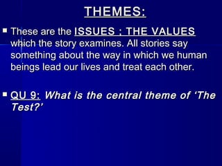 THEMES:
   These are the ISSUES ; THE VALUES
    which the story examines. All stories say
    something about the way in which we human
    beings lead our lives and treat each other.

   QU 9: What is the central theme of ‘The
    Test?’
 