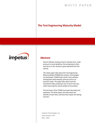 The Test Engineering Maturity Model
W H I T E P A P E R
Abstract
Recent software testing research indicates that under pressure
to meet deadlines, the testing teams often lose focus on the
‘business’ goals expected from the activity.
This white paper talks about the Test Engineering Maturity
Model (TEMM) that Impetus Technologies has developed. TEMM
helps clients meet software testing goals while keeping
continuous focus on business needs. The paper talks about how
this framework helps companies save on time and costs, while
improving the overall quality of the product.
The five levels of the TEMM have been described and explained.
The white paper also talks about the benefits of each level, and
how they impact the testing function.
Impetus Technologies, Inc.
www.impetus.com
 