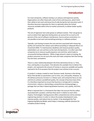 The Test Engineering Maturity Model
2
Introduction
For most companies, software testing is an arduous and expensive activity.
Organizations are often faced with a lack of time and resources, which limits
their ability to test each and every line of code during the test execution cycle. It
therefore becomes imperative for them to optimally utilize the limited
resources available within time-to-market constraints, to deliver better quality
products.
The size of regression test suites grows as software evolves. Their size grows to
such an extent that regression testing alone can account for as much as 50
percent of the cost of software maintenance. Due to various constraints, it is
not possible to test each and everything evolving in a software product.
Typically, such testing increases the cost and time associated with measuring
quality and stretches the release cycle without providing an adequate Return on
Investment (ROI). To meet business deadlines and measure product quality,
stakeholders use cost and time as the main driving factors. It is often seen that
companies try to measure quality based on cost and time, which leads to
unsuccessful testing endeavors. While a huge amount is spent on testing, the
product outcomes are not up to the mark and make companies feel that testing
has lost track, somewhere.
There is a clear relationship between the three elementary forces i.e. Time,
Cost, and Quality in any project. Time denotes the available time to deliver the
project, cost represents the amount of money or resources available and quality
represents the fit-to-purpose that the project must achieve to be a success.
A ‘product’ is always created to meet ‘business needs. Business is the driving
factor that decides on parameters such as time, cost, and quality. However, as
the delivery pressures increase in a release cycle, and companies focus on cost
and time to achieve a predefined quality, the concept of business loses shine.
It is therefore important to ensure that business is not ignored in a testing
environment. Industry is demanding a comprehensive testing package, a
package that can help in balancing between business, cost, quality, and time.
What is required then is a framework that takes into account the four pillars
associated with a product, and how these work in relation to each other.
Impetus Technologies’ testing practice offers comprehensive end-to-end test
engineering solutions in order to reduce the product development costs,
improve quality, and reduce time-to-market. It has developed the Test
Engineering Maturity Model, which helps in showing a definite direction for
complete product testing.
 