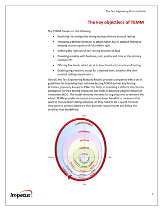 The Test Engineering Maturity Model
3
The Key Objectives of TEMM
The TEMM focuses on the following:
• Resolving the ambiguities arising during software product testing
• Providing a definite direction to attain higher ROI in product testing by
keeping business goals and risks within sight
• Defining the right set of Key Testing Activities (KTAs)
• Providing a matrix with business, cost, quality and time as the primary
components
• Offering five levels, which serve as benchmarks for any time of testing
• Enabling organizations to opt for a desired level, based on the their
product testing requirements
Overall, the Test Engineering Maturity Model, provides companies with a set of
guidelines for improving their software testing.TEMM defines Key Testing
Activities, popularly known as KTAs that helps in providing a definite direction to
companies for their testing endeavors and helps in attaining a higher Return on
Investment (ROI). The model removes the need for organizations to reinvent the
wheel. TEMM provides incremental and non-linear benefits to the teams that
want to mature their testing activities. All they need to do is select the level
they want to achieve, based on their business requirements and follow the
activities that are defined.
 
