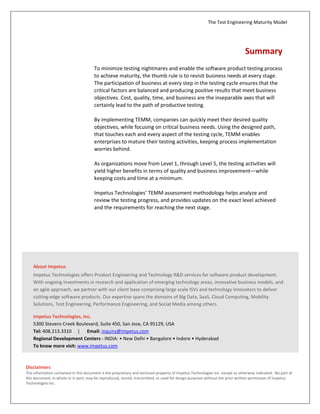 The Test Engineering Maturity Model
7
Summary
To minimize testing nightmares and enable the software product testing process
to achieve maturity, the thumb rule is to revisit business needs at every stage.
The participation of business at every step in the testing cycle ensures that the
critical factors are balanced and producing positive results that meet business
objectives. Cost, quality, time, and business are the inseparable axes that will
certainly lead to the path of productive testing.
By implementing TEMM, companies can quickly meet their desired quality
objectives, while focusing on critical business needs. Using the designed path,
that touches each and every aspect of the testing cycle, TEMM enables
enterprises to mature their testing activities, keeping process implementation
worries behind.
As organizations move from Level 1, through Level 5, the testing activities will
yield higher benefits in terms of quality and business improvement—while
keeping costs and time at a minimum.
Impetus Technologies’ TEMM assessment methodology helps analyze and
review the testing progress, and provides updates on the exact level achieved
and the requirements for reaching the next stage.
About Impetus
Impetus is a Software Solutions and Services Company with deep
technical maturity that brings you thought leadership, proactive
innovation, and a track record of success. Our Services and Solutions
portfolio includes Carrier grade large systems, Big Data, Cloud,
Enterprise Mobility, and Test and Performance Engineering.
Website: www.impetus.com | Email: inquiry@impetus.com
© 2013 Impetus Technologies, Inc.
All rights reserved. Product and
company names mentioned herein
may be trademarks of their
respective companies. May 2013
 
