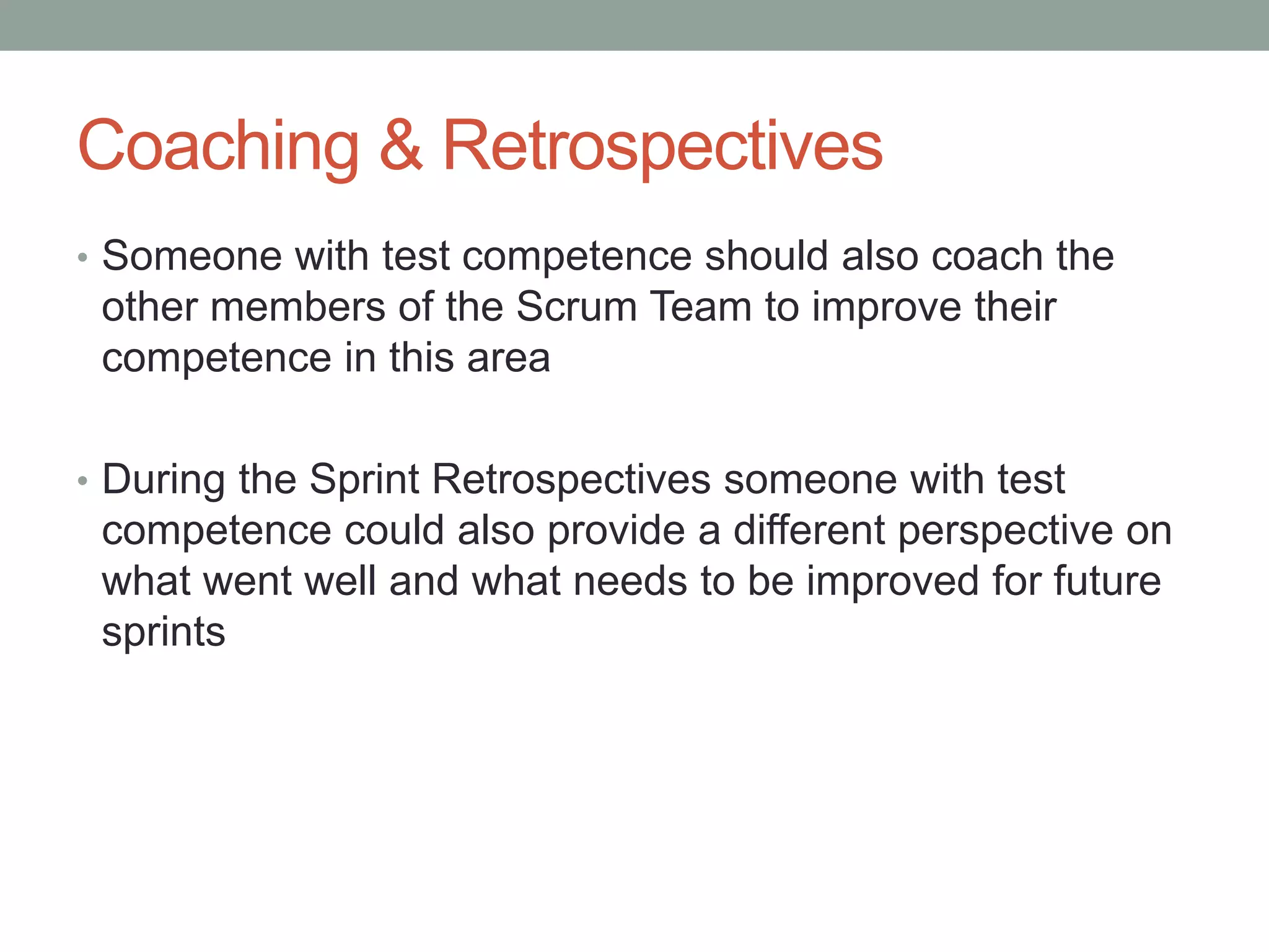 Coaching & Retrospectives
• Someone with test competence should also coach the
other members of the Scrum Team to improve their
competence in this area
• During the Sprint Retrospectives someone with test
competence could also provide a different perspective on
what went well and what needs to be improved for future
sprints
 