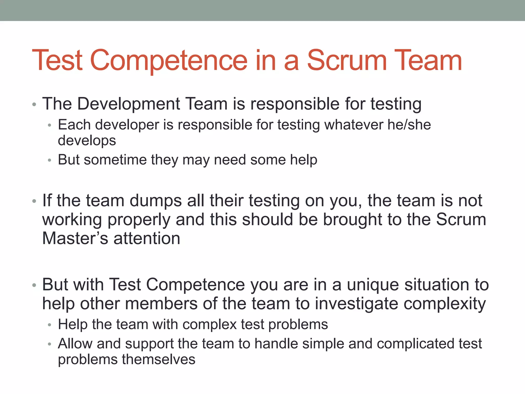 Test Competence in a Scrum Team
• The Development Team is responsible for testing
• Each developer is responsible for testing whatever he/she
develops
• But sometime they may need some help
• If the team dumps all their testing on you, the team is not
working properly and this should be brought to the Scrum
Master’s attention
• But with Test Competence you are in a unique situation to
help other members of the team to investigate complexity
• Help the team with complex test problems
• Allow and support the team to handle simple and complicated test
problems themselves
 