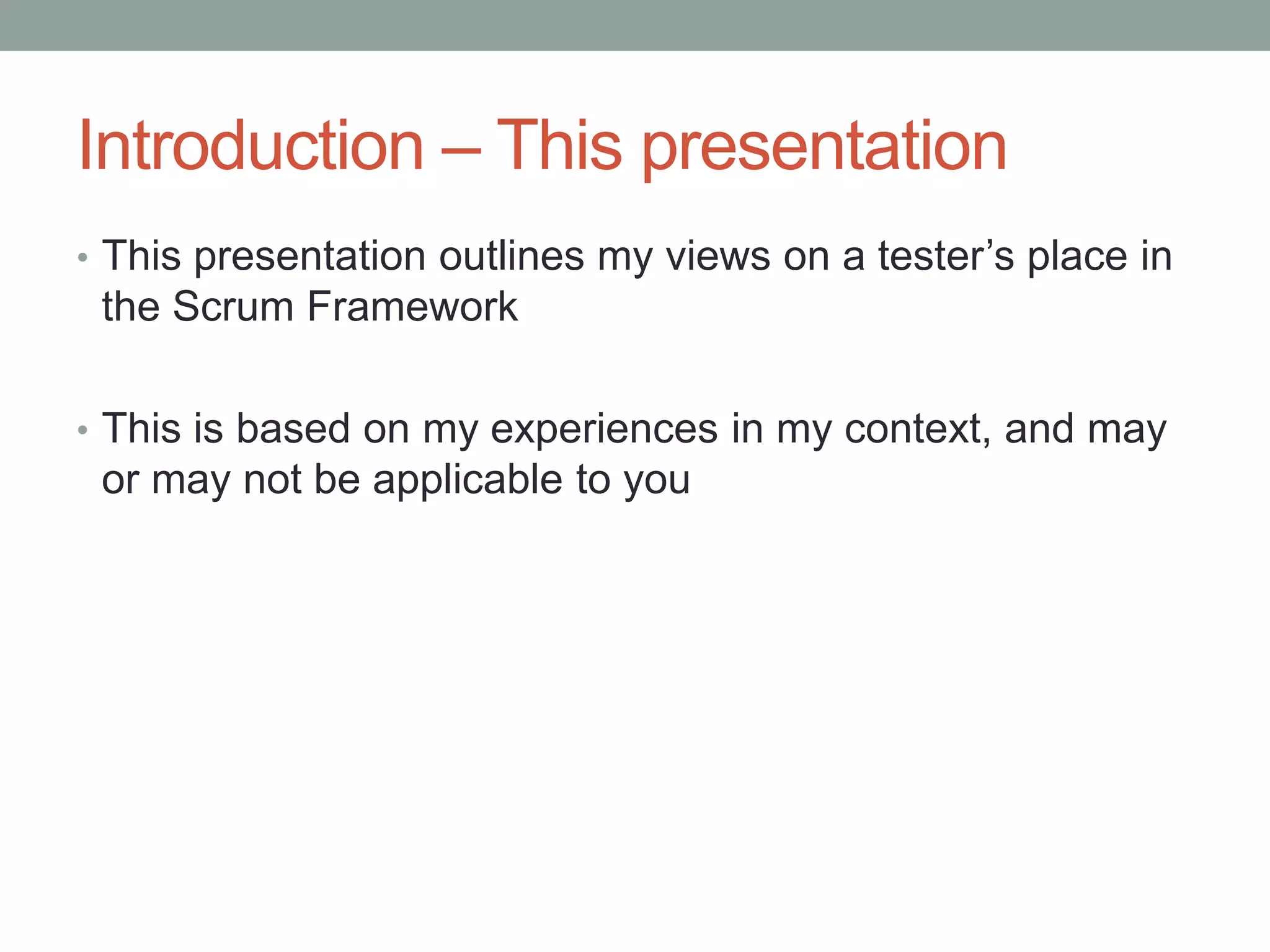 Introduction – This presentation
• This presentation outlines my views on a tester’s place in
the Scrum Framework
• This is based on my experiences in my context, and may
or may not be applicable to you
 