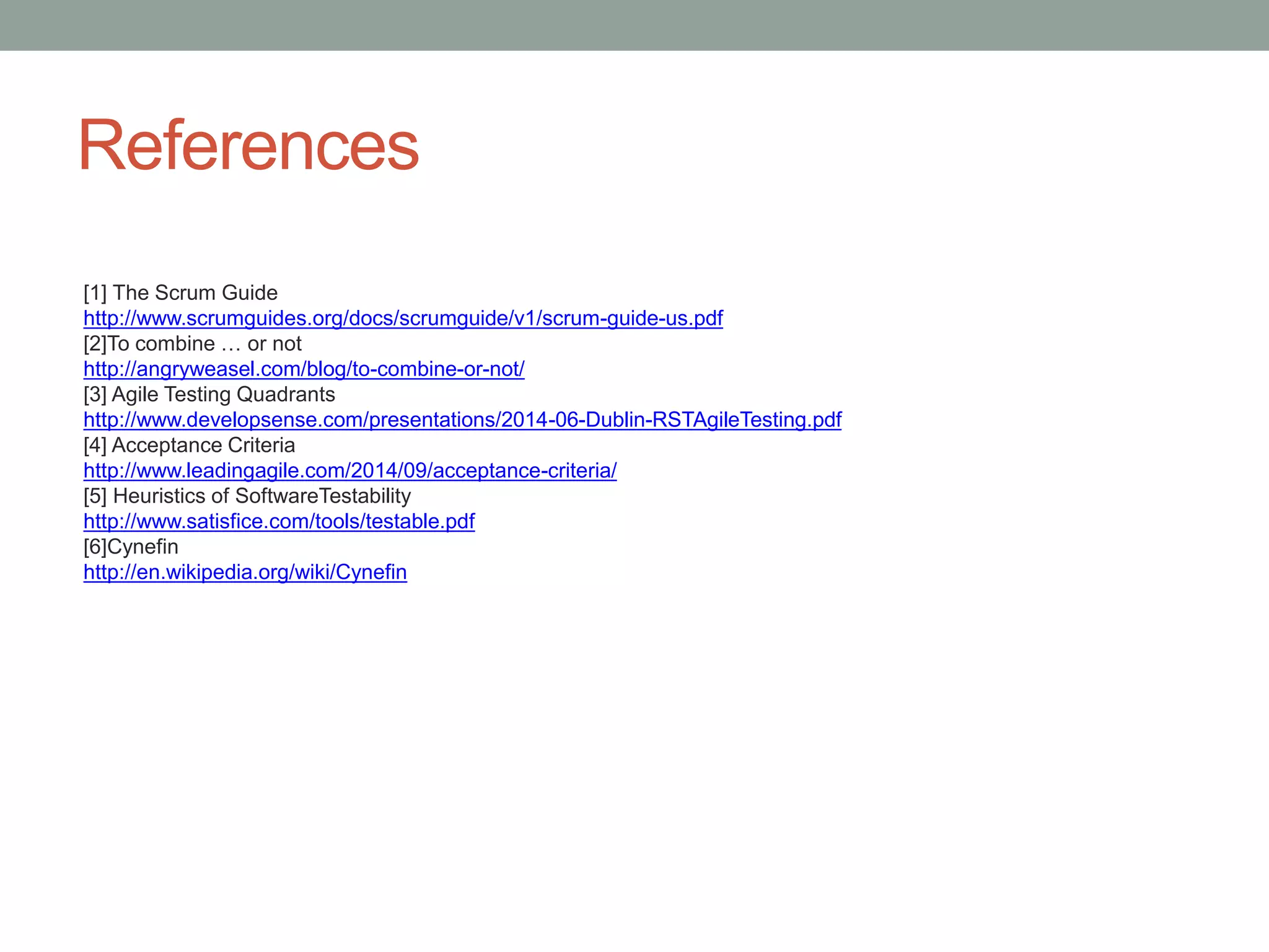 References
[1] The Scrum Guide
http://www.scrumguides.org/docs/scrumguide/v1/scrum-guide-us.pdf
[2]To combine … or not
http://angryweasel.com/blog/to-combine-or-not/
[3] Agile Testing Quadrants
http://www.developsense.com/presentations/2014-06-Dublin-RSTAgileTesting.pdf
[4] Acceptance Criteria
http://www.leadingagile.com/2014/09/acceptance-criteria/
[5] Heuristics of SoftwareTestability
http://www.satisfice.com/tools/testable.pdf
[6]Cynefin
http://en.wikipedia.org/wiki/Cynefin
 