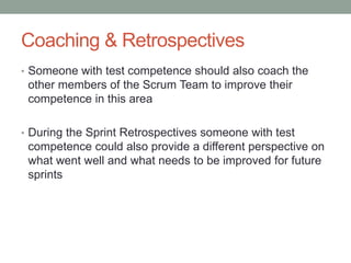 Coaching & Retrospectives
• Someone with test competence should also coach the
other members of the Scrum Team to improve their
competence in this area
• During the Sprint Retrospectives someone with test
competence could also provide a different perspective on
what went well and what needs to be improved for future
sprints
 