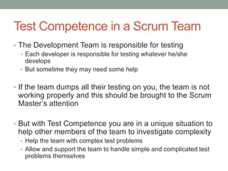 Test Competence in a Scrum Team
• The Development Team is responsible for testing
• Each developer is responsible for testing whatever he/she
develops
• But sometime they may need some help
• If the team dumps all their testing on you, the team is not
working properly and this should be brought to the Scrum
Master’s attention
• But with Test Competence you are in a unique situation to
help other members of the team to investigate complexity
• Help the team with complex test problems
• Allow and support the team to handle simple and complicated test
problems themselves
 