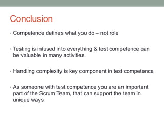 Conclusion
• Competence defines what you do – not role
• Testing is infused into everything & test competence can
be valuable in many activities
• Handling complexity is key component in test competence
• As someone with test competence you are an important
part of the Scrum Team, that can support the team in
unique ways
 