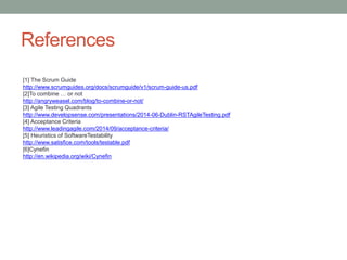References
[1] The Scrum Guide
http://www.scrumguides.org/docs/scrumguide/v1/scrum-guide-us.pdf
[2]To combine … or not
http://angryweasel.com/blog/to-combine-or-not/
[3] Agile Testing Quadrants
http://www.developsense.com/presentations/2014-06-Dublin-RSTAgileTesting.pdf
[4] Acceptance Criteria
http://www.leadingagile.com/2014/09/acceptance-criteria/
[5] Heuristics of SoftwareTestability
http://www.satisfice.com/tools/testable.pdf
[6]Cynefin
http://en.wikipedia.org/wiki/Cynefin
 