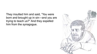 They insulted him and said, “You were
born and brought up in sin—and you are
trying to teach us?” And they expelled
him fr...