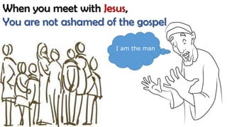 When you meet with Jesus,
You are not ashamed of the gospel
I am the man
 