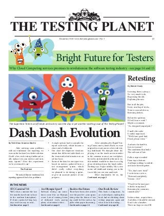 Dash Dash Evolution
The Superhero Testers and friends are back to save the day in yet another exciting issue of The Testing Planet!
THE TESTING PLANET
July 2010 www.softwaretestingclub.com No: 2 £5
By Robert Healy
In testing there is always
So very much to do,
Regressing the old,
Exploring the new.
But in all the jobs,
In my neat bag of tricks,
None is as much fun as,
Retesting defects.
Before the question,
Of will it now work?
Maybe a comment,
“As-designed (stupid jerk)”
Usually the coder
Is rather impressed,
“Well done, good find.
Fixed, please retest.”
And now the hard bit,
how to recreate?
The conditions that broke
The software of late.
Follow steps recorded
From top to bottom.
And hope nothing’s omitted,
and since been forgotten.
“Yes, that’s now fixed”
I write in one or two,
“Retested completely,
Version: 1.0.2”
“Fixed for the most part
with the exception Z
Returning for comment,
immediately!”
In down time, or quiet time,
And often, it should be stressed,
Don’t take a breather,
There are bugs to retest! ▄
Retesting
By Trish Khoo & James Martin
	 After noticing some problems
with our traditional test reporting, we
were on the lookout for a better solution.
Could a low-tech testing dashboard re-
ally replace test case metrics and sum-
mary reports? After this experiment,
we’re convinced it can!
The Problem
	 We noticed that our traditional test
reporting approach had a few problems:
•	 A single person had to compile the
report each week, which became a
chore and a bottleneck.
•	 Our short development iterations
meant that different individuals on
the team needed information on an
ad-hoc basis.
•	 Some of the data for our report was
based on metrics gathered from a
test management system, which
didn’t really reflect everything
we planned to do during a sprint,
or give an accurate picture of our
progress.
	 After attending the Rapid Test-
ing Course, run by James Bach, we were
inspired to create our own low-tech test-
ing dashboard. We thought about dis-
playing it on the touch-screen monitor
in the common room at our workplace,
but in the end decided that the most vis-
ible method would be to draw it on a big
glass whiteboard near the lunch tables.
Nothing says ‘high-visibility’ like a two
metre tall dashboard staring you in the
face while you eat your sandwich.
	 Most importantly for us, the
Continued on page 2
December 2010 | www.thetestingplanet.com | No: 3
IN THE NEWS
STC Carnival ‘10
Well, what a summer the last
few months have been (at least
in the northern hemisphere).
It’s been a period of long lazy
days (with an easy-to-read...
Continued on page 5
An Olympic Sport?
Software testing can some-
times seem like an Olympic
event. Lots of training, hours
of dedicated work, paying
plenty of attention to time...
Continued on page 6
Back to the Future
There have been a few articles
over the past few years specu-
lating what the future of test-
ing could be like such as Ap-
plabs white paper discussing...
Continued on page 16
Our Book Review
This book is dangerous. As
an ex-developer, reading this
book had me thinking about
writing programs again and
what a loss to the testing...
Continued on page 18
Why Cloud Computing services promises to revolutionize the software testing industry - see page 14 and 15
Bright Future for Testers
£5
 