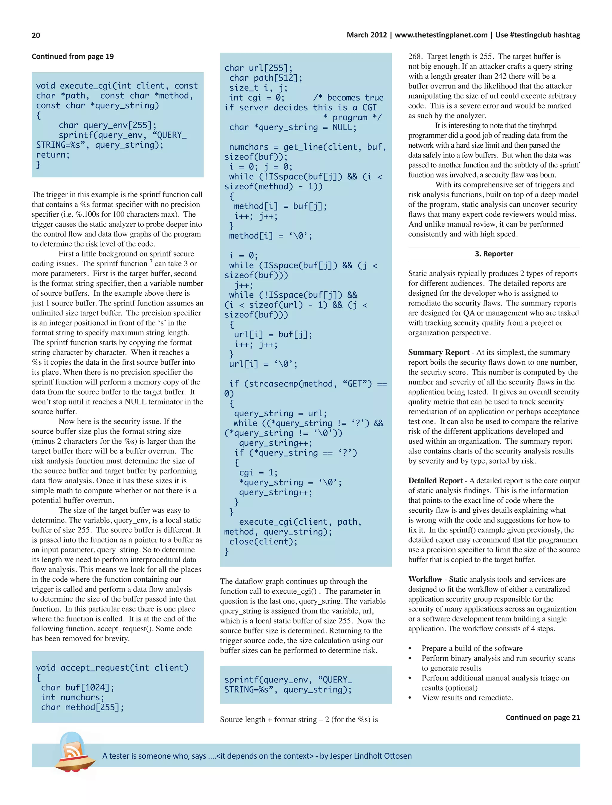 20 March 2012 | www.thetestingplanet.com | Use #testingclub hashtag
A tester is someone who, says ....<it depends on the context> - by Jesper Lindholt Ottosen
Continued from page 19
void execute_cgi(int client, const
char *path, const char *method,
const char *query_string)
{
char query_env[255];
sprintf(query_env, “QUERY_
STRING=%s”, query_string);
return;
}
The trigger in this example is the sprintf function call
that contains a %s format speciﬁer with no precision
speciﬁer (i.e. %.100s for 100 characters max). The
trigger causes the static analyzer to probe deeper into
the control ﬂow and data ﬂow graphs of the program
to determine the risk level of the code.
First a little background on sprintf secure
coding issues. The sprintf function 7
can take 3 or
more parameters. First is the target buffer, second
is the format string speciﬁer, then a variable number
of source buffers. In the example above there is
just 1 source buffer. The sprintf function assumes an
unlimited size target buffer. The precision speciﬁer
is an integer positioned in front of the ‘s’ in the
format string to specify maximum string length.
The sprintf function starts by copying the format
string character by character. When it reaches a
%s it copies the data in the ﬁrst source buffer into
its place. When there is no precision speciﬁer the
sprintf function will perform a memory copy of the
data from the source buffer to the target buffer. It
won’t stop until it reaches a NULL terminator in the
source buffer.
Now here is the security issue. If the
source buffer size plus the format string size
(minus 2 characters for the %s) is larger than the
target buffer there will be a buffer overrun. The
risk analysis function must determine the size of
the source buffer and target buffer by performing
data ﬂow analysis. Once it has these sizes it is
simple math to compute whether or not there is a
potential buffer overrun.
The size of the target buffer was easy to
determine. The variable, query_env, is a local static
buffer of size 255. The source buffer is different. It
is passed into the function as a pointer to a buffer as
an input parameter, query_string. So to determine
its length we need to perform interprocedural data
ﬂow analysis. This means we look for all the places
in the code where the function containing our
trigger is called and perform a data ﬂow analysis
to determine the size of the buffer passed into that
function. In this particular case there is one place
where the function is called. It is at the end of the
following function, accept_request(). Some code
has been removed for brevity.
void accept_request(int client)
{
char buf[1024];
int numchars;
char method[255];
char url[255];
char path[512];
size_t i, j;
int cgi = 0; /* becomes true
if server decides this is a CGI
* program */
char *query_string = NULL;
numchars = get_line(client, buf,
sizeof(buf));
i = 0; j = 0;
while (!ISspace(buf[j]) && (i <
sizeof(method) - 1))
{
method[i] = buf[j];
i++; j++;
}
method[i] = ‘0’;
i = 0;
while (ISspace(buf[j]) && (j <
sizeof(buf)))
j++;
while (!ISspace(buf[j]) &&
(i < sizeof(url) - 1) && (j <
sizeof(buf)))
{
url[i] = buf[j];
i++; j++;
}
url[i] = ‘0’;
if (strcasecmp(method, “GET”) ==
0)
{
query_string = url;
while ((*query_string != ‘?’) &&
(*query_string != ‘0’))
query_string++;
if (*query_string == ‘?’)
{
cgi = 1;
*query_string = ‘0’;
query_string++;
}
}
execute_cgi(client, path,
method, query_string);
close(client);
}
The dataﬂow graph continues up through the
function call to execute_cgi() . The parameter in
question is the last one, query_string. The variable
query_string is assigned from the variable, url,
which is a local static buffer of size 255. Now the
source buffer size is determined. Returning to the
trigger source code, the size calculation using our
buffer sizes can be performed to determine risk.
sprintf(query_env, “QUERY_
STRING=%s”, query_string);
Source length + format string – 2 (for the %s) is
268. Target length is 255. The target buffer is
not big enough. If an attacker crafts a query string
with a length greater than 242 there will be a
buffer overrun and the likelihood that the attacker
manipulating the size of url could execute arbitrary
code. This is a severe error and would be marked
as such by the analyzer.
It is interesting to note that the tinyhttpd
programmer did a good job of reading data from the
network with a hard size limit and then parsed the
data safely into a few buffers. But when the data was
passed to another function and the subtlety of the sprintf
function was involved, a security ﬂaw was born.
With its comprehensive set of triggers and
risk analysis functions, built on top of a deep model
of the program, static analysis can uncover security
ﬂaws that many expert code reviewers would miss.
And unlike manual review, it can be performed
consistently and with high speed.
3. Reporter
Static analysis typically produces 2 types of reports
for different audiences. The detailed reports are
designed for the developer who is assigned to
remediate the security ﬂaws. The summary reports
are designed for QA or management who are tasked
with tracking security quality from a project or
organization perspective.
Summary Report - At its simplest, the summary
report boils the security ﬂaws down to one number,
the security score. This number is computed by the
number and severity of all the security ﬂaws in the
application being tested. It gives an overall security
quality metric that can be used to track security
remediation of an application or perhaps acceptance
test one. It can also be used to compare the relative
risk of the different applications developed and
used within an organization. The summary report
also contains charts of the security analysis results
by severity and by type, sorted by risk.
Detailed Report - A detailed report is the core output
of static analysis ﬁndings. This is the information
that points to the exact line of code where the
security ﬂaw is and gives details explaining what
is wrong with the code and suggestions for how to
ﬁx it. In the sprintf() example given previously, the
detailed report may recommend that the programmer
use a precision speciﬁer to limit the size of the source
buffer that is copied to the target buffer.
Workﬂow - Static analysis tools and services are
designed to ﬁt the workﬂow of either a centralized
application security group responsible for the
security of many applications across an organization
or a software development team building a single
application. The workﬂow consists of 4 steps.
• Prepare a build of the software
• Perform binary analysis and run security scans
to generate results
• Perform additional manual analysis triage on
results (optional)
• View results and remediate.
Continued on page 21
 