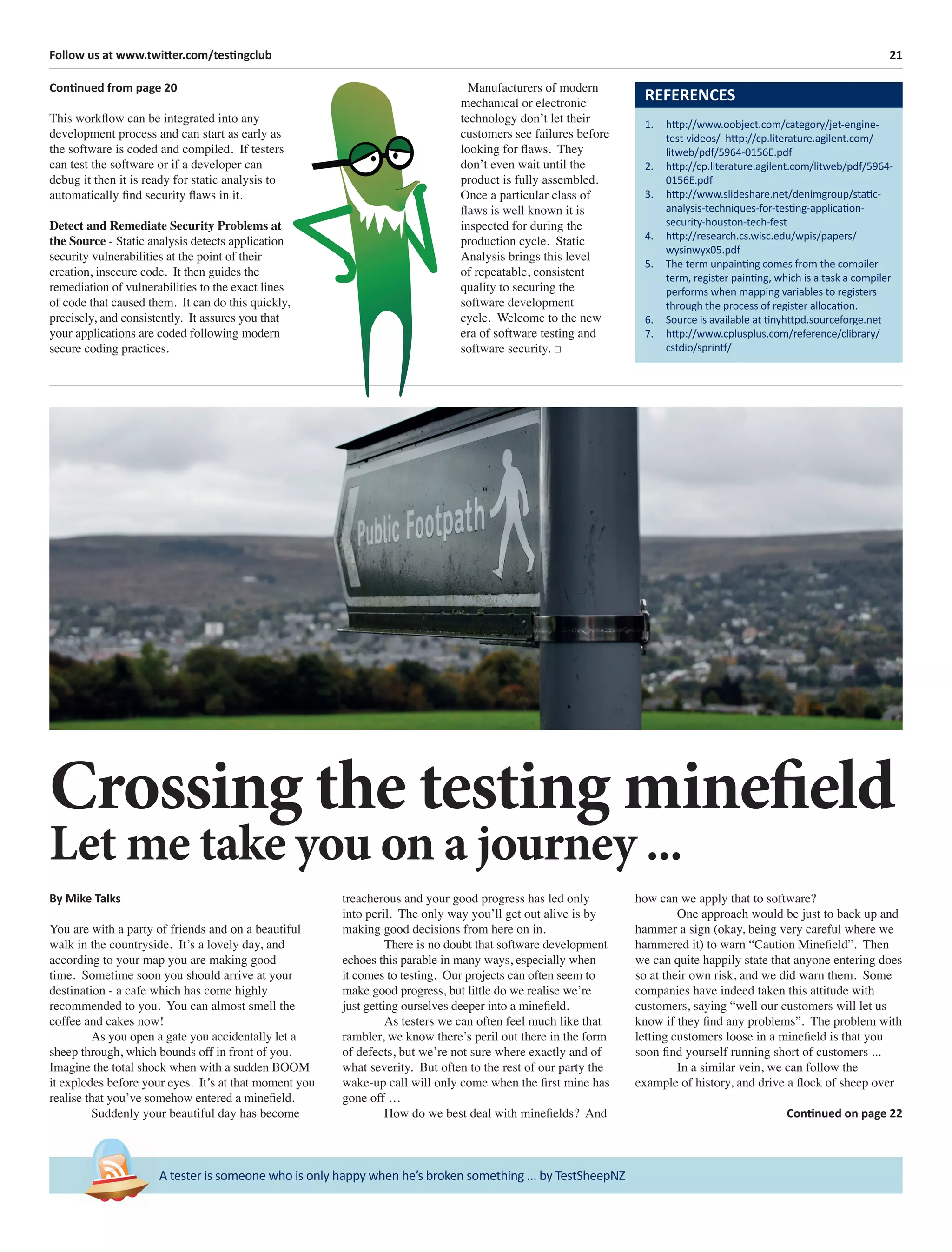21Follow us at www.twitter.com/testingclub
A tester is someone who is only happy when he’s broken something ... by TestSheepNZ
Continued from page 20
This workﬂow can be integrated into any
development process and can start as early as
the software is coded and compiled. If testers
can test the software or if a developer can
debug it then it is ready for static analysis to
automatically ﬁnd security ﬂaws in it.
Detect and Remediate Security Problems at
the Source - Static analysis detects application
security vulnerabilities at the point of their
creation, insecure code. It then guides the
remediation of vulnerabilities to the exact lines
of code that caused them. It can do this quickly,
precisely, and consistently. It assures you that
your applications are coded following modern
secure coding practices.
Manufacturers of modern
mechanical or electronic
technology don’t let their
customers see failures before
looking for ﬂaws. They
don’t even wait until the
product is fully assembled.
Once a particular class of
ﬂaws is well known it is
inspected for during the
production cycle. Static
Analysis brings this level
of repeatable, consistent
quality to securing the
software development
cycle. Welcome to the new
era of software testing and
software security. □
REFERENCES
1. http://www.oobject.com/category/jet-engine-
test-videos/ http://cp.literature.agilent.com/
litweb/pdf/5964-0156E.pdf
2. http://cp.literature.agilent.com/litweb/pdf/5964-
0156E.pdf
3. http://www.slideshare.net/denimgroup/static-
analysis-techniques-for-testing-application-
security-houston-tech-fest
4. http://research.cs.wisc.edu/wpis/papers/
wysinwyx05.pdf
5. The term unpainting comes from the compiler
term, register painting, which is a task a compiler
performs when mapping variables to registers
through the process of register allocation.
6. Source is available at tinyhttpd.sourceforge.net
7. http://www.cplusplus.com/reference/clibrary/
cstdio/sprintf/
Crossing the testing minefield
Let me take you on a journey ...
By Mike Talks
You are with a party of friends and on a beautiful
walk in the countryside. It’s a lovely day, and
according to your map you are making good
time. Sometime soon you should arrive at your
destination - a cafe which has come highly
recommended to you. You can almost smell the
coffee and cakes now!
As you open a gate you accidentally let a
sheep through, which bounds off in front of you.
Imagine the total shock when with a sudden BOOM
it explodes before your eyes. It’s at that moment you
realise that you’ve somehow entered a mineﬁeld.
Suddenly your beautiful day has become
treacherous and your good progress has led only
into peril. The only way you’ll get out alive is by
making good decisions from here on in.
There is no doubt that software development
echoes this parable in many ways, especially when
it comes to testing. Our projects can often seem to
make good progress, but little do we realise we’re
just getting ourselves deeper into a mineﬁeld.
As testers we can often feel much like that
rambler, we know there’s peril out there in the form
of defects, but we’re not sure where exactly and of
what severity. But often to the rest of our party the
wake-up call will only come when the ﬁrst mine has
gone off …
How do we best deal with mineﬁelds? And
how can we apply that to software?
One approach would be just to back up and
hammer a sign (okay, being very careful where we
hammered it) to warn “Caution Mineﬁeld”. Then
we can quite happily state that anyone entering does
so at their own risk, and we did warn them. Some
companies have indeed taken this attitude with
customers, saying “well our customers will let us
know if they ﬁnd any problems”. The problem with
letting customers loose in a mineﬁeld is that you
soon ﬁnd yourself running short of customers ...
In a similar vein, we can follow the
example of history, and drive a ﬂock of sheep over
Continued on page 22
 