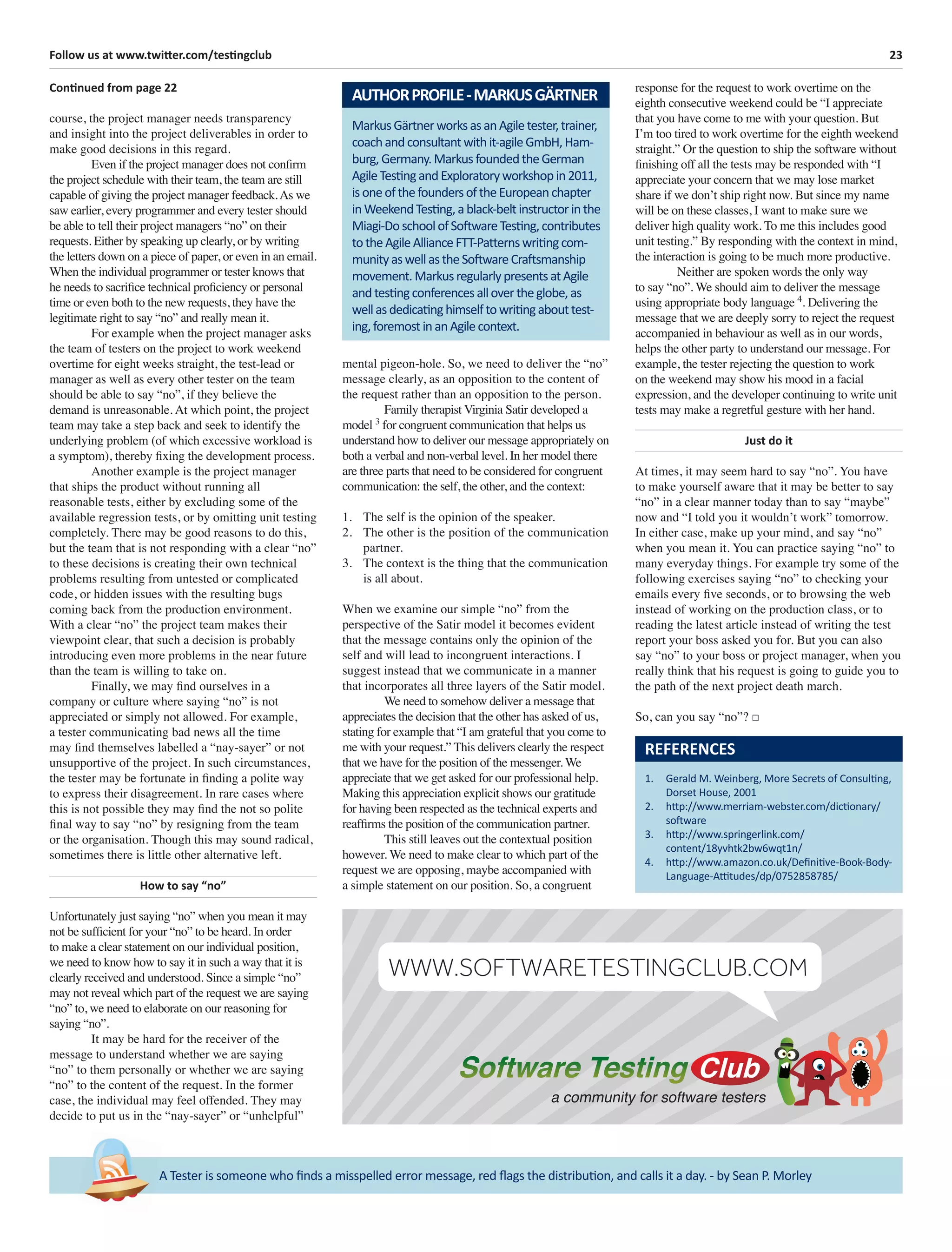23Follow us at www.twitter.com/testingclub
A Tester is someone who ﬁnds a misspelled error message, red ﬂags the distribution, and calls it a day. - by Sean P. Morley
Continued from page 22
course, the project manager needs transparency
and insight into the project deliverables in order to
make good decisions in this regard.
Even if the project manager does not conﬁrm
the project schedule with their team, the team are still
capable of giving the project manager feedback.As we
saw earlier, every programmer and every tester should
be able to tell their project managers “no” on their
requests. Either by speaking up clearly, or by writing
the letters down on a piece of paper, or even in an email.
When the individual programmer or tester knows that
he needs to sacriﬁce technical proﬁciency or personal
time or even both to the new requests, they have the
legitimate right to say “no” and really mean it.
For example when the project manager asks
the team of testers on the project to work weekend
overtime for eight weeks straight, the test-lead or
manager as well as every other tester on the team
should be able to say “no”, if they believe the
demand is unreasonable. At which point, the project
team may take a step back and seek to identify the
underlying problem (of which excessive workload is
a symptom), thereby ﬁxing the development process.
Another example is the project manager
that ships the product without running all
reasonable tests, either by excluding some of the
available regression tests, or by omitting unit testing
completely. There may be good reasons to do this,
but the team that is not responding with a clear “no”
to these decisions is creating their own technical
problems resulting from untested or complicated
code, or hidden issues with the resulting bugs
coming back from the production environment.
With a clear “no” the project team makes their
viewpoint clear, that such a decision is probably
introducing even more problems in the near future
than the team is willing to take on.
Finally, we may ﬁnd ourselves in a
company or culture where saying “no” is not
appreciated or simply not allowed. For example,
a tester communicating bad news all the time
may ﬁnd themselves labelled a “nay-sayer” or not
unsupportive of the project. In such circumstances,
the tester may be fortunate in ﬁnding a polite way
to express their disagreement. In rare cases where
this is not possible they may ﬁnd the not so polite
ﬁnal way to say “no” by resigning from the team
or the organisation. Though this may sound radical,
sometimes there is little other alternative left.
How to say “no”
Unfortunately just saying “no” when you mean it may
not be sufﬁcient for your “no” to be heard. In order
to make a clear statement on our individual position,
we need to know how to say it in such a way that it is
clearly received and understood. Since a simple “no”
may not reveal which part of the request we are saying
“no” to, we need to elaborate on our reasoning for
saying “no”.
It may be hard for the receiver of the
message to understand whether we are saying
“no” to them personally or whether we are saying
“no” to the content of the request. In the former
case, the individual may feel offended. They may
decide to put us in the “nay-sayer” or “unhelpful”
mental pigeon-hole. So, we need to deliver the “no”
message clearly, as an opposition to the content of
the request rather than an opposition to the person.
Family therapist Virginia Satir developed a
model 3
for congruent communication that helps us
understand how to deliver our message appropriately on
both a verbal and non-verbal level. In her model there
are three parts that need to be considered for congruent
communication: the self, the other, and the context:
1. The self is the opinion of the speaker.
2. The other is the position of the communication
partner.
3. The context is the thing that the communication
is all about.
When we examine our simple “no” from the
perspective of the Satir model it becomes evident
that the message contains only the opinion of the
self and will lead to incongruent interactions. I
suggest instead that we communicate in a manner
that incorporates all three layers of the Satir model.
We need to somehow deliver a message that
appreciates the decision that the other has asked of us,
stating for example that “I am grateful that you come to
me with your request.” This delivers clearly the respect
that we have for the position of the messenger. We
appreciate that we get asked for our professional help.
Making this appreciation explicit shows our gratitude
for having been respected as the technical experts and
reafﬁrms the position of the communication partner.
This still leaves out the contextual position
however. We need to make clear to which part of the
request we are opposing, maybe accompanied with
a simple statement on our position. So, a congruent
response for the request to work overtime on the
eighth consecutive weekend could be “I appreciate
that you have come to me with your question. But
I’m too tired to work overtime for the eighth weekend
straight.” Or the question to ship the software without
ﬁnishing off all the tests may be responded with “I
appreciate your concern that we may lose market
share if we don’t ship right now. But since my name
will be on these classes, I want to make sure we
deliver high quality work. To me this includes good
unit testing.” By responding with the context in mind,
the interaction is going to be much more productive.
Neither are spoken words the only way
to say “no”. We should aim to deliver the message
using appropriate body language 4
. Delivering the
message that we are deeply sorry to reject the request
accompanied in behaviour as well as in our words,
helps the other party to understand our message. For
example, the tester rejecting the question to work
on the weekend may show his mood in a facial
expression, and the developer continuing to write unit
tests may make a regretful gesture with her hand.
Just do it
At times, it may seem hard to say “no”. You have
to make yourself aware that it may be better to say
“no” in a clear manner today than to say “maybe”
now and “I told you it wouldn’t work” tomorrow.
In either case, make up your mind, and say “no”
when you mean it. You can practice saying “no” to
many everyday things. For example try some of the
following exercises saying “no” to checking your
emails every ﬁve seconds, or to browsing the web
instead of working on the production class, or to
reading the latest article instead of writing the test
report your boss asked you for. But you can also
say “no” to your boss or project manager, when you
really think that his request is going to guide you to
the path of the next project death march.
So, can you say “no”? □
MarkusGärtnerworksasanAgiletester,trainer,
coachandconsultantwithit-agileGmbH,Ham-
burg,Germany.MarkusfoundedtheGerman
AgileTestingandExploratoryworkshopin2011,
isoneofthefoundersoftheEuropeanchapter
inWeekendTesting,ablack-beltinstructorinthe
Miagi-DoschoolofSoftwareTesting,contributes
totheAgileAllianceFTT-Patternswritingcom-
munityaswellastheSoftwareCraftsmanship
movement.MarkusregularlypresentsatAgile
andtestingconferencesallovertheglobe,as
wellasdedicatinghimselftowritingabouttest-
ing,foremostinanAgilecontext.
AUTHORPROFILE-MARKUSGÄRTNER
REFERENCES
1. Gerald M. Weinberg, More Secrets of Consulting,
Dorset House, 2001
2. http://www.merriam-webster.com/dictionary/
software
3. http://www.springerlink.com/
content/18yvhtk2bw6wqt1n/
4. http://www.amazon.co.uk/Deﬁnitive-Book-Body-
Language-Attitudes/dp/0752858785/
a community for software testers
WWW.SOFTWARETESTINGCLUB.COM
 