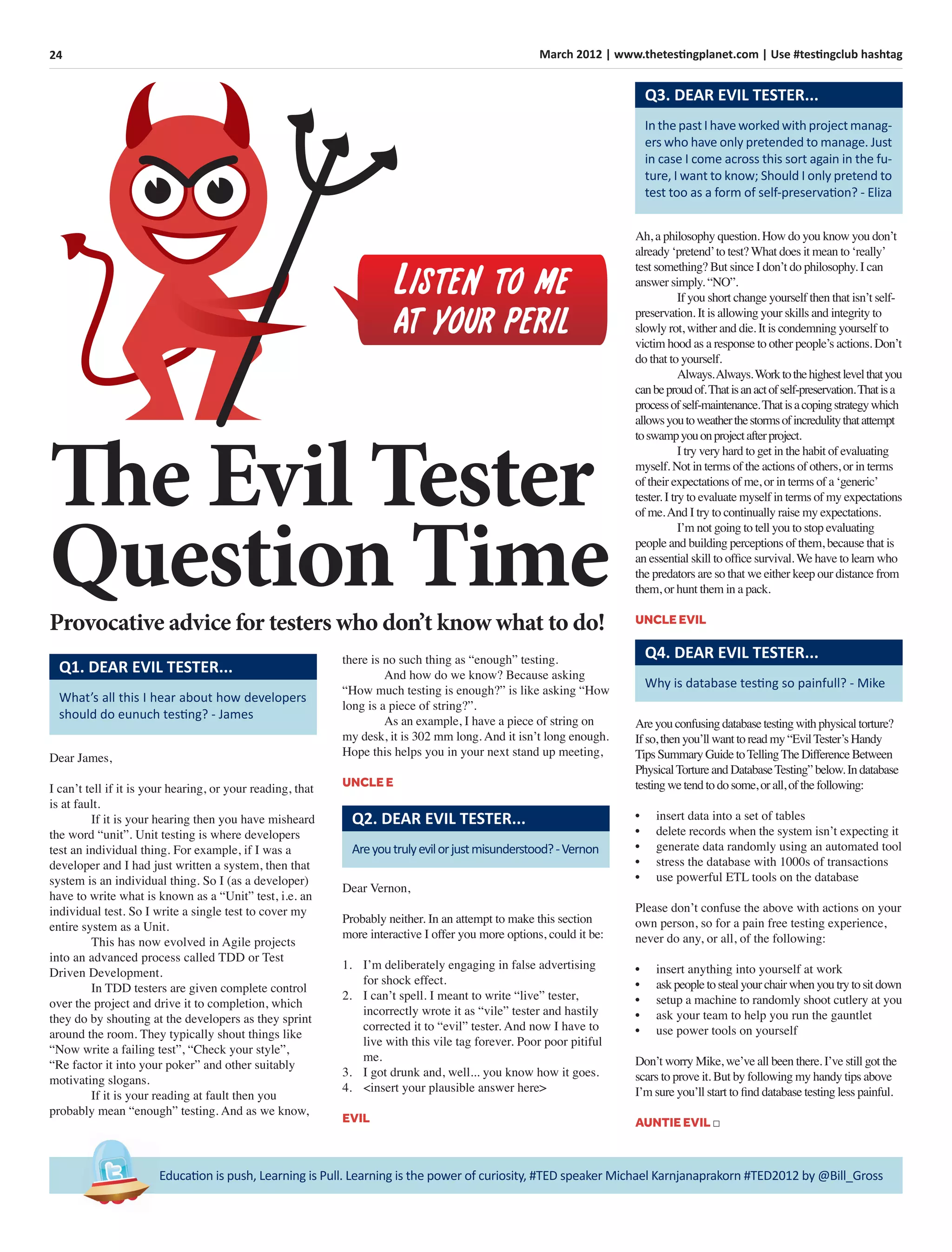 24 March 2012 | www.thetestingplanet.com | Use #testingclub hashtag
Education is push, Learning is Pull. Learning is the power of curiosity, #TED speaker Michael Karnjanaprakorn #TED2012 by @Bill_Gross
The Evil Tester
Question TimeProvocative advice for testers who don’t know what to do!
Listen to me
at your peril
What’s all this I hear about how developers
should do eunuch testing? - James
Q1. DEAR EVIL TESTER...
Dear James,
I can’t tell if it is your hearing, or your reading, that
is at fault.
If it is your hearing then you have misheard
the word “unit”. Unit testing is where developers
test an individual thing. For example, if I was a
developer and I had just written a system, then that
system is an individual thing. So I (as a developer)
have to write what is known as a “Unit” test, i.e. an
individual test. So I write a single test to cover my
entire system as a Unit.
This has now evolved in Agile projects
into an advanced process called TDD or Test
Driven Development.
In TDD testers are given complete control
over the project and drive it to completion, which
they do by shouting at the developers as they sprint
around the room. They typically shout things like
“Now write a failing test”, “Check your style”,
“Re factor it into your poker” and other suitably
motivating slogans.
If it is your reading at fault then you
probably mean “enough” testing. And as we know,
there is no such thing as “enough” testing.
And how do we know? Because asking
“How much testing is enough?” is like asking “How
long is a piece of string?”.
As an example, I have a piece of string on
my desk, it is 302 mm long. And it isn’t long enough.
Hope this helps you in your next stand up meeting,
UNCLE E
Areyoutrulyevilorjustmisunderstood?-Vernon
Q2. DEAR EVIL TESTER...
Dear Vernon,
Probably neither. In an attempt to make this section
more interactive I offer you more options, could it be:
1. I’m deliberately engaging in false advertising
for shock effect.
2. I can’t spell. I meant to write “live” tester,
incorrectly wrote it as “vile” tester and hastily
corrected it to “evil” tester. And now I have to
live with this vile tag forever. Poor poor pitiful
me.
3. I got drunk and, well... you know how it goes.
4. <insert your plausible answer here>
EVIL
In the past I have worked with project manag-
ers who have only pretended to manage. Just
in case I come across this sort again in the fu-
ture, I want to know; Should I only pretend to
test too as a form of self-preservation? - Eliza
Q3. DEAR EVIL TESTER...
Ah, a philosophy question. How do you know you don’t
already ‘pretend’to test? What does it mean to ‘really’
test something? But since I don’t do philosophy. I can
answer simply. “NO”.
If you short change yourself then that isn’t self-
preservation. It is allowing your skills and integrity to
slowly rot, wither and die. It is condemning yourself to
victim hood as a response to other people’s actions. Don’t
do that to yourself.
Always.Always.Worktothehighestlevelthatyou
canbeproudof.Thatisanactofself-preservation.Thatisa
processofself-maintenance.Thatisacopingstrategywhich
allowsyoutoweatherthestormsofincredulitythatattempt
toswampyouonprojectafterproject.
I try very hard to get in the habit of evaluating
myself. Not in terms of the actions of others, or in terms
of their expectations of me, or in terms of a ‘generic’
tester. I try to evaluate myself in terms of my expectations
of me.And I try to continually raise my expectations.
I’m not going to tell you to stop evaluating
people and building perceptions of them, because that is
an essential skill to ofﬁce survival. We have to learn who
the predators are so that we either keep our distance from
them, or hunt them in a pack.
UNCLE EVIL
Why is database testing so painfull? - Mike
Q4. DEAR EVIL TESTER...
Areyou confusing databasetesting with physical torture?
If so, then you’ll want to read my “EvilTester’s Handy
Tips Summary GuidetoTellingTheDifferenceBetween
PhysicalTortureand DatabaseTesting”below. In database
testing wetend to do some, or all, of thefollowing:
• insert data into a set of tables
• delete records when the system isn’t expecting it
• generate data randomly using an automated tool
• stress the database with 1000s of transactions
• use powerful ETL tools on the database
Please don’t confuse the above with actions on your
own person, so for a pain free testing experience,
never do any, or all, of the following:
• insert anything into yourself at work
• ask peopleto steal your chair when you try to sit down
• setup a machine to randomly shoot cutlery at you
• ask your team to help you run the gauntlet
• use power tools on yourself
Don’t worry Mike, we’ve all been there. I’ve still got the
scars to prove it. But by following my handy tips above
I’m sure you’ll start to ﬁnd database testing less painful.
AUNTIE EVIL □
 