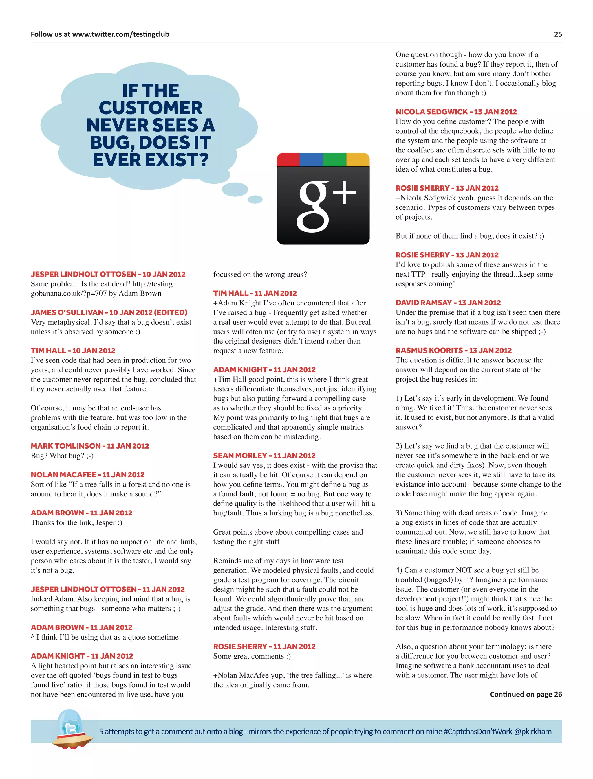 25Follow us at www.twitter.com/testingclub
5attemptstogetacommentputontoablog-mirrorstheexperienceofpeopletryingtocommentonmine#CaptchasDon’tWork@pkirkham
JESPER LINDHOLT OTTOSEN - 10 JAN 2012
Same problem: Is the cat dead? http://testing.
gobanana.co.uk/?p=707 by Adam Brown
JAMES O’SULLIVAN - 10 JAN 2012 (EDITED)
Very metaphysical. I’d say that a bug doesn’t exist
unless it’s observed by someone :)
TIM HALL - 10 JAN 2012
I’ve seen code that had been in production for two
years, and could never possibly have worked. Since
the customer never reported the bug, concluded that
they never actually used that feature.
Of course, it may be that an end-user has
problems with the feature, but was too low in the
organisation’s food chain to report it.
MARK TOMLINSON - 11 JAN 2012
Bug? What bug? ;-)
NOLAN MACAFEE - 11 JAN 2012
Sort of like “If a tree falls in a forest and no one is
around to hear it, does it make a sound?”
ADAM BROWN - 11 JAN 2012
Thanks for the link, Jesper :)
I would say not. If it has no impact on life and limb,
user experience, systems, software etc and the only
person who cares about it is the tester, I would say
it’s not a bug.
JESPER LINDHOLT OTTOSEN - 11 JAN 2012
Indeed Adam. Also keeping ind mind that a bug is
something that bugs - someone who matters ;-)
ADAM BROWN - 11 JAN 2012
^ I think I’ll be using that as a quote sometime.
ADAM KNIGHT - 11 JAN 2012
A light hearted point but raises an interesting issue
over the oft quoted ‘bugs found in test to bugs
found live’ ratio: if those bugs found in test would
not have been encountered in live use, have you
focussed on the wrong areas?
TIM HALL - 11 JAN 2012
+Adam Knight I’ve often encountered that after
I’ve raised a bug - Frequently get asked whether
a real user would ever attempt to do that. But real
users will often use (or try to use) a system in ways
the original designers didn’t intend rather than
request a new feature.
ADAM KNIGHT - 11 JAN 2012
+Tim Hall good point, this is where I think great
testers differentiate themselves, not just identifying
bugs but also putting forward a compelling case
as to whether they should be ﬁxed as a priority.
My point was primarily to highlight that bugs are
complicated and that apparently simple metrics
based on them can be misleading.
SEAN MORLEY - 11 JAN 2012
I would say yes, it does exist - with the proviso that
it can actually be hit. Of course it can depend on
how you deﬁne terms. You might deﬁne a bug as
a found fault; not found = no bug. But one way to
deﬁne quality is the likelihood that a user will hit a
bug/fault. Thus a lurking bug is a bug nonetheless.
Great points above about compelling cases and
testing the right stuff.
Reminds me of my days in hardware test
generation. We modeled physical faults, and could
grade a test program for coverage. The circuit
design might be such that a fault could not be
found. We could algorithmically prove that, and
adjust the grade. And then there was the argument
about faults which would never be hit based on
intended usage. Interesting stuff.
ROSIE SHERRY - 11 JAN 2012
Some great comments :)
+Nolan MacAfee yup, ‘the tree falling...’ is where
the idea originally came from.
IF THE
CUSTOMER
NEVER SEES A
BUG, DOES IT
EVER EXIST?
One question though - how do you know if a
customer has found a bug? If they report it, then of
course you know, but am sure many don’t bother
reporting bugs. I know I don’t. I occasionally blog
about them for fun though :)
NICOLA SEDGWICK - 13 JAN 2012
How do you deﬁne customer? The people with
control of the chequebook, the people who deﬁne
the system and the people using the software at
the coalface are often discrete sets with little to no
overlap and each set tends to have a very different
idea of what constitutes a bug.
ROSIE SHERRY - 13 JAN 2012
+Nicola Sedgwick yeah, guess it depends on the
scenario. Types of customers vary between types
of projects.
But if none of them ﬁnd a bug, does it exist? :)
ROSIE SHERRY - 13 JAN 2012
I’d love to publish some of these answers in the
next TTP - really enjoying the thread...keep some
responses coming!
DAVID RAMSAY - 13 JAN 2012
Under the premise that if a bug isn’t seen then there
isn’t a bug, surely that means if we do not test there
are no bugs and the software can be shipped ;-)
RASMUS KOORITS - 13 JAN 2012
The question is difﬁcult to answer because the
answer will depend on the current state of the
project the bug resides in:
1) Let’s say it’s early in development. We found
a bug. We ﬁxed it! Thus, the customer never sees
it. It used to exist, but not anymore. Is that a valid
answer?
2) Let’s say we ﬁnd a bug that the customer will
never see (it’s somewhere in the back-end or we
create quick and dirty ﬁxes). Now, even though
the customer never sees it, we still have to take its
existance into account - because some change to the
code base might make the bug appear again.
3) Same thing with dead areas of code. Imagine
a bug exists in lines of code that are actually
commented out. Now, we still have to know that
these lines are trouble; if someone chooses to
reanimate this code some day.
4) Can a customer NOT see a bug yet still be
troubled (bugged) by it? Imagine a performance
issue. The customer (or even everyone in the
development project!!) might think that since the
tool is huge and does lots of work, it’s supposed to
be slow. When in fact it could be really fast if not
for this bug in performance nobody knows about?
Also, a question about your terminology: is there
a difference for you between customer and user?
Imagine software a bank accountant uses to deal
with a customer. The user might have lots of
Continued on page 26
 