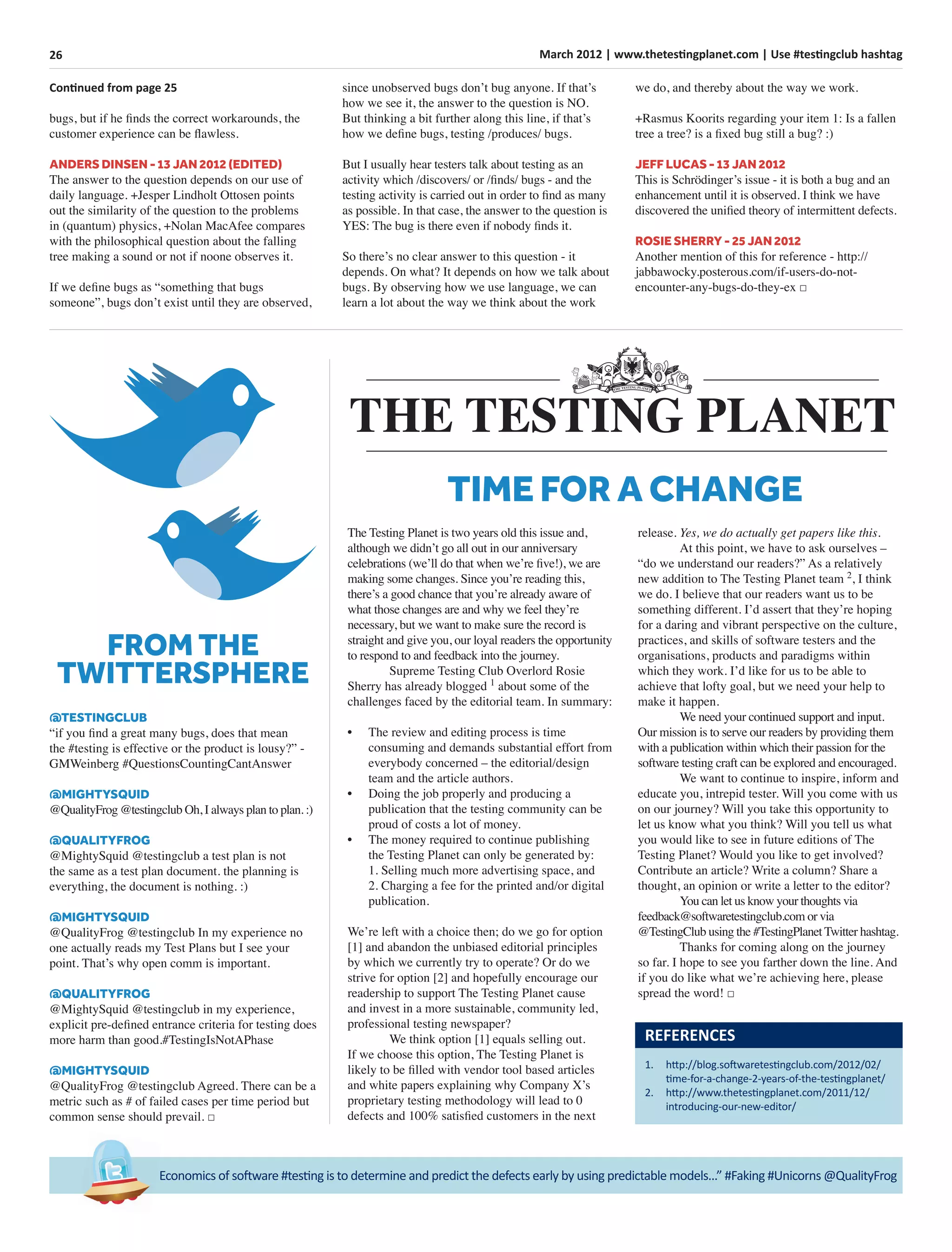 26 March 2012 | www.thetestingplanet.com | Use #testingclub hashtag
Economics of software #testing is to determine and predict the defects early by using predictable models...” #Faking #Unicorns @QualityFrog
Continued from page 25
bugs, but if he ﬁnds the correct workarounds, the
customer experience can be ﬂawless.
ANDERS DINSEN - 13 JAN 2012 (EDITED)
The answer to the question depends on our use of
daily language. +Jesper Lindholt Ottosen points
out the similarity of the question to the problems
in (quantum) physics, +Nolan MacAfee compares
with the philosophical question about the falling
tree making a sound or not if noone observes it.
If we deﬁne bugs as “something that bugs
someone”, bugs don’t exist until they are observed,
since unobserved bugs don’t bug anyone. If that’s
how we see it, the answer to the question is NO.
But thinking a bit further along this line, if that’s
how we deﬁne bugs, testing /produces/ bugs.
But I usually hear testers talk about testing as an
activity which /discovers/ or /ﬁnds/ bugs - and the
testing activity is carried out in order to ﬁnd as many
as possible. In that case, the answer to the question is
YES: The bug is there even if nobody ﬁnds it.
So there’s no clear answer to this question - it
depends. On what? It depends on how we talk about
bugs. By observing how we use language, we can
learn a lot about the way we think about the work
we do, and thereby about the way we work.
+Rasmus Koorits regarding your item 1: Is a fallen
tree a tree? is a ﬁxed bug still a bug? :)
JEFF LUCAS - 13 JAN 2012
This is Schrödinger’s issue - it is both a bug and an
enhancement until it is observed. I think we have
discovered the uniﬁed theory of intermittent defects.
ROSIE SHERRY - 25 JAN 2012
Another mention of this for reference - http://
jabbawocky.posterous.com/if-users-do-not-
encounter-any-bugs-do-they-ex □
@TESTINGCLUB
“if you ﬁnd a great many bugs, does that mean
the #testing is effective or the product is lousy?” -
GMWeinberg #QuestionsCountingCantAnswer
@MIGHTYSQUID
@QualityFrog @testingclub Oh, I always plan to plan. :)
@QUALITYFROG
@MightySquid @testingclub a test plan is not
the same as a test plan document. the planning is
everything, the document is nothing. :)
@MIGHTYSQUID
@QualityFrog @testingclub In my experience no
one actually reads my Test Plans but I see your
point. That’s why open comm is important.
@QUALITYFROG
@MightySquid @testingclub in my experience,
explicit pre-deﬁned entrance criteria for testing does
more harm than good.#TestingIsNotAPhase
@MIGHTYSQUID
@QualityFrog @testingclub Agreed. There can be a
metric such as # of failed cases per time period but
common sense should prevail. □
FROM THE
TWITTERSPHERE
The Testing Planet is two years old this issue and,
although we didn’t go all out in our anniversary
celebrations (we’ll do that when we’re ﬁve!), we are
making some changes. Since you’re reading this,
there’s a good chance that you’re already aware of
what those changes are and why we feel they’re
necessary, but we want to make sure the record is
straight and give you, our loyal readers the opportunity
to respond to and feedback into the journey.
Supreme Testing Club Overlord Rosie
Sherry has already blogged 1
about some of the
challenges faced by the editorial team. In summary:
• The review and editing process is time
consuming and demands substantial effort from
everybody concerned – the editorial/design
team and the article authors.
• Doing the job properly and producing a
publication that the testing community can be
proud of costs a lot of money.
• The money required to continue publishing
the Testing Planet can only be generated by:
1. Selling much more advertising space, and
2. Charging a fee for the printed and/or digital
publication.
We’re left with a choice then; do we go for option
[1] and abandon the unbiased editorial principles
by which we currently try to operate? Or do we
strive for option [2] and hopefully encourage our
readership to support The Testing Planet cause
and invest in a more sustainable, community led,
professional testing newspaper?
We think option [1] equals selling out.
If we choose this option, The Testing Planet is
likely to be ﬁlled with vendor tool based articles
and white papers explaining why Company X’s
proprietary testing methodology will lead to 0
defects and 100% satisﬁed customers in the next
release. Yes, we do actually get papers like this.
At this point, we have to ask ourselves –
“do we understand our readers?” As a relatively
new addition to The Testing Planet team 2
, I think
we do. I believe that our readers want us to be
something different. I’d assert that they’re hoping
for a daring and vibrant perspective on the culture,
practices, and skills of software testers and the
organisations, products and paradigms within
which they work. I’d like for us to be able to
achieve that lofty goal, but we need your help to
make it happen.
We need your continued support and input.
Our mission is to serve our readers by providing them
with a publication within which their passion for the
software testing craft can be explored and encouraged.
We want to continue to inspire, inform and
educate you, intrepid tester. Will you come with us
on our journey? Will you take this opportunity to
let us know what you think? Will you tell us what
you would like to see in future editions of The
Testing Planet? Would you like to get involved?
Contribute an article? Write a column? Share a
thought, an opinion or write a letter to the editor?
You can let us know your thoughts via
feedback@softwaretestingclub.com or via
@TestingClub using the #TestingPlanet Twitter hashtag.
Thanks for coming along on the journey
so far. I hope to see you farther down the line. And
if you do like what we’re achieving here, please
spread the word! □
REFERENCES
1. http://blog.softwaretestingclub.com/2012/02/
time-for-a-change-2-years-of-the-testingplanet/
2. http://www.thetestingplanet.com/2011/12/
introducing-our-new-editor/
TIME FOR A CHANGE
 